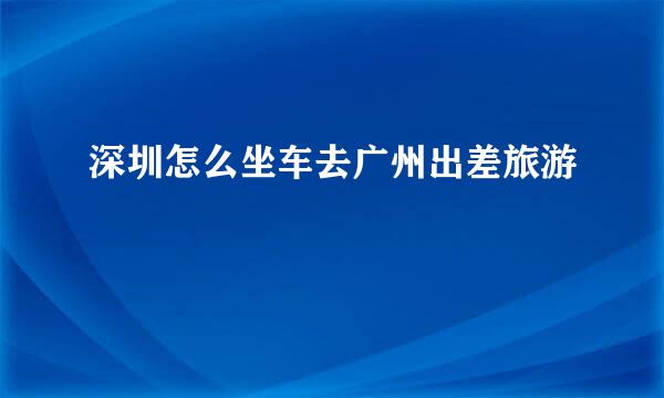 深圳怎么坐车去广州出差旅游