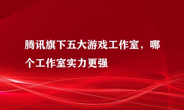 腾讯旗下五大游戏工作室，哪个工作室实力更强