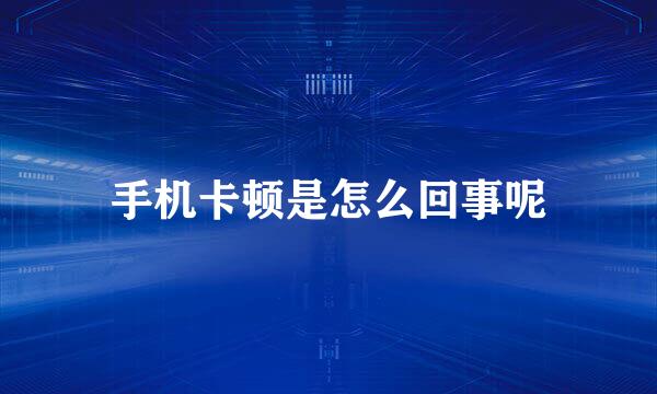 手机卡顿是怎么回事呢