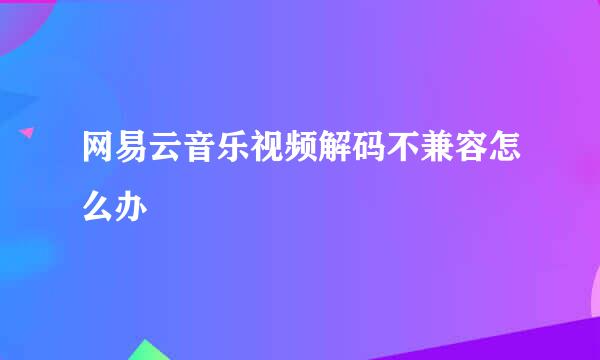 网易云音乐视频解码不兼容怎么办