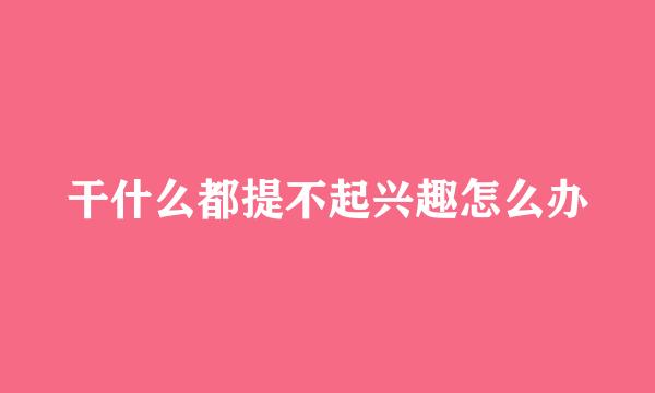 干什么都提不起兴趣怎么办