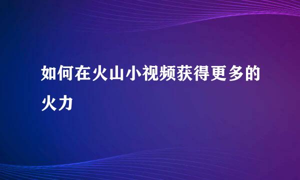如何在火山小视频获得更多的火力