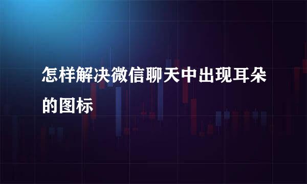 怎样解决微信聊天中出现耳朵的图标