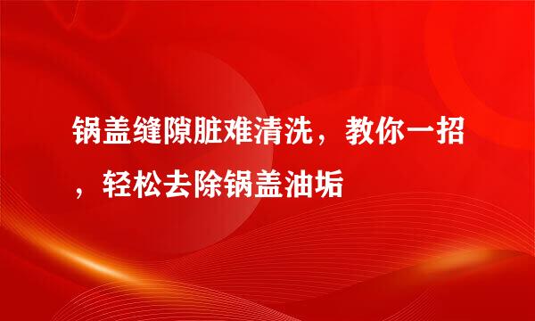 锅盖缝隙脏难清洗，教你一招，轻松去除锅盖油垢