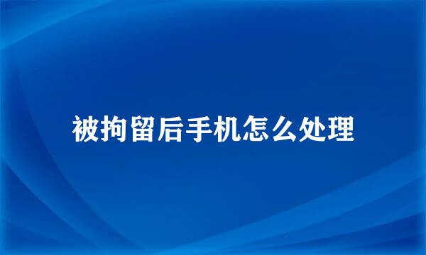 被拘留后手机怎么处理