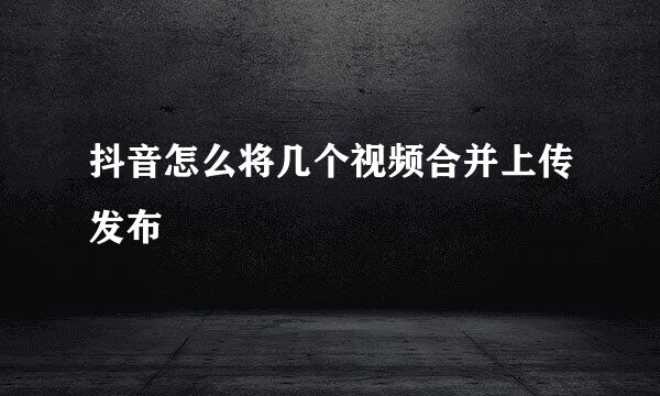 抖音怎么将几个视频合并上传发布