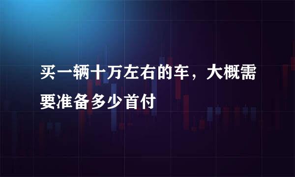 买一辆十万左右的车，大概需要准备多少首付