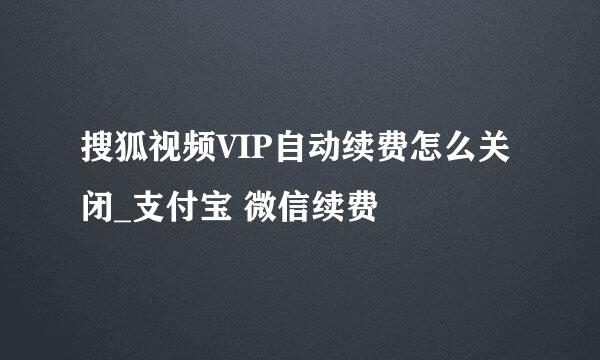 搜狐视频VIP自动续费怎么关闭_支付宝 微信续费