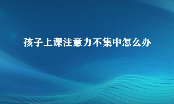 孩子上课注意力不集中怎么办