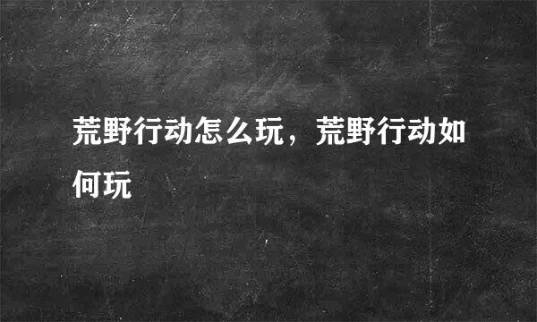 荒野行动怎么玩，荒野行动如何玩
