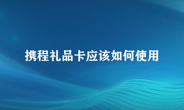 携程礼品卡应该如何使用