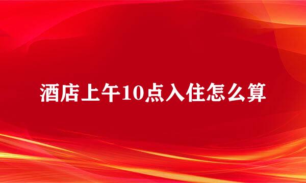 酒店上午10点入住怎么算
