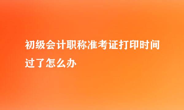 初级会计职称准考证打印时间过了怎么办