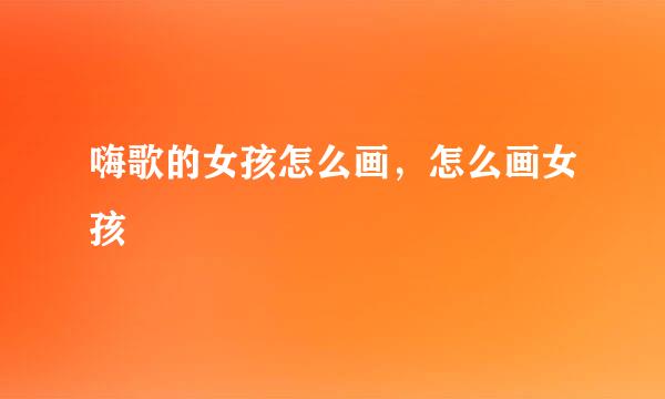 嗨歌的女孩怎么画，怎么画女孩