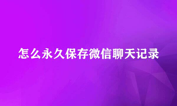 怎么永久保存微信聊天记录