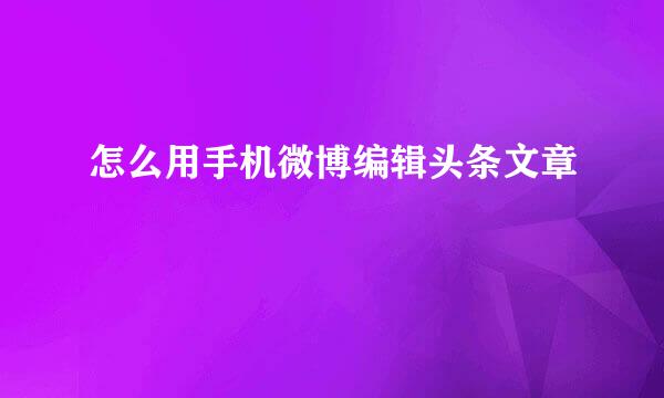 怎么用手机微博编辑头条文章