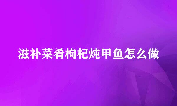 滋补菜肴枸杞炖甲鱼怎么做