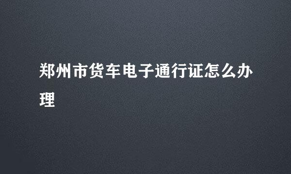 郑州市货车电子通行证怎么办理