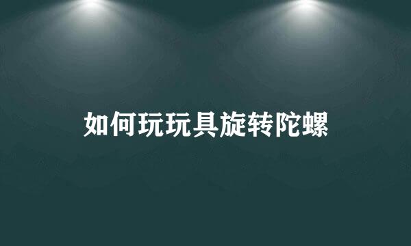 如何玩玩具旋转陀螺