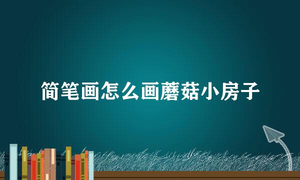 简笔画怎么画蘑菇小房子