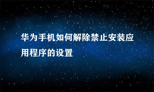 华为手机如何解除禁止安装应用程序的设置