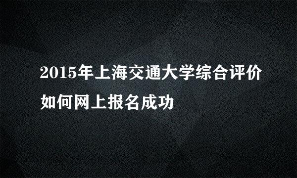 2015年上海交通大学综合评价如何网上报名成功