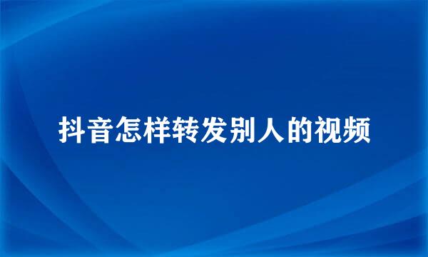 抖音怎样转发别人的视频