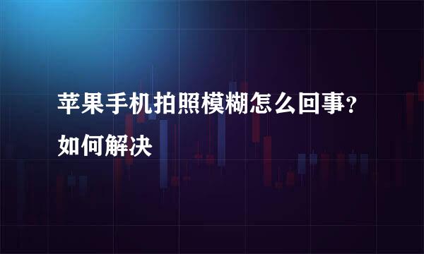 苹果手机拍照模糊怎么回事？如何解决
