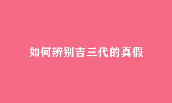 如何辨别吉三代的真假