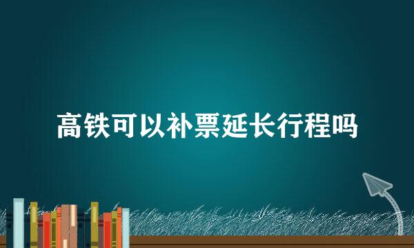 高铁可以补票延长行程吗