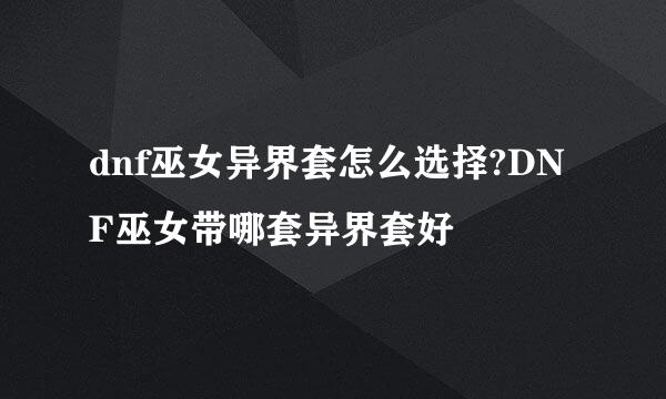 dnf巫女异界套怎么选择?DNF巫女带哪套异界套好