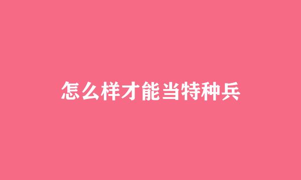 怎么样才能当特种兵