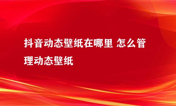抖音动态壁纸在哪里 怎么管理动态壁纸