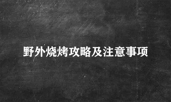 野外烧烤攻略及注意事项