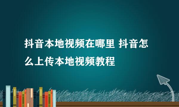 抖音本地视频在哪里 抖音怎么上传本地视频教程