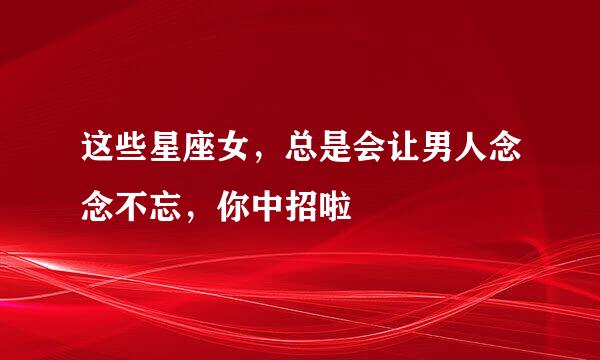 这些星座女，总是会让男人念念不忘，你中招啦