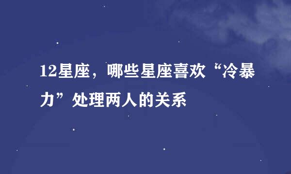12星座，哪些星座喜欢“冷暴力”处理两人的关系
