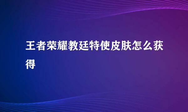 王者荣耀教廷特使皮肤怎么获得