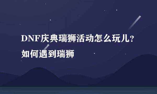 DNF庆典瑞狮活动怎么玩儿？如何遇到瑞狮