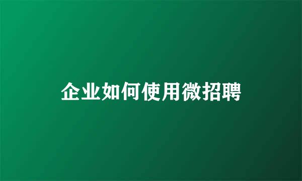 企业如何使用微招聘