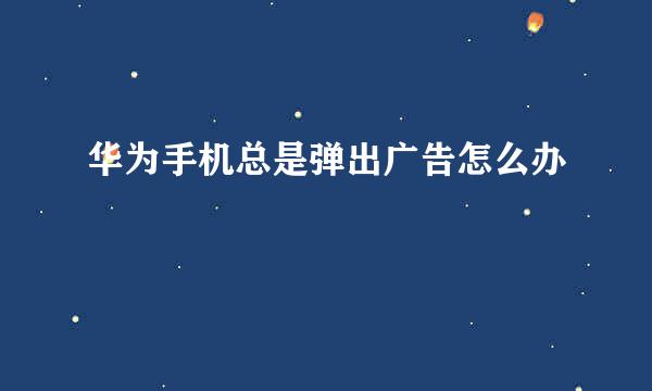 华为手机总是弹出广告怎么办