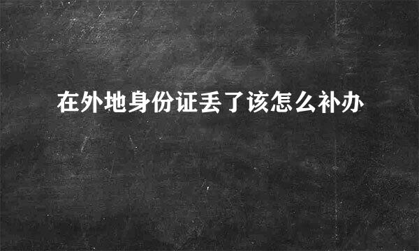 在外地身份证丢了该怎么补办