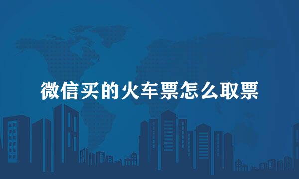 微信买的火车票怎么取票