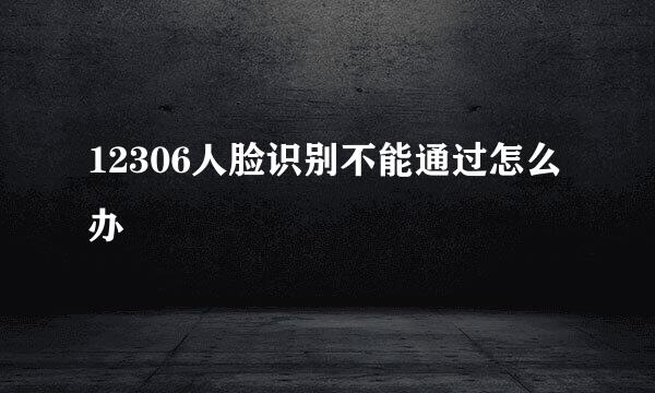 12306人脸识别不能通过怎么办
