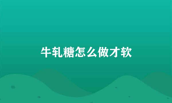 牛轧糖怎么做才软