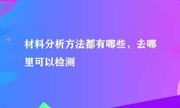 材料分析方法都有哪些，去哪里可以检测