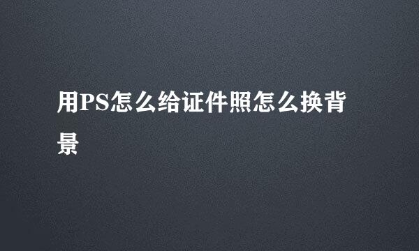 用PS怎么给证件照怎么换背景