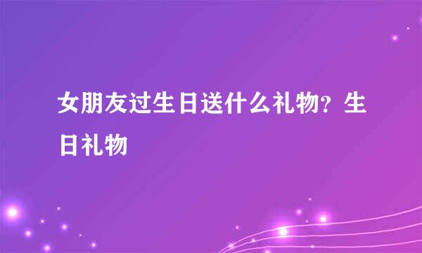女朋友过生日送什么礼物？生日礼物