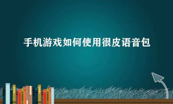 手机游戏如何使用很皮语音包