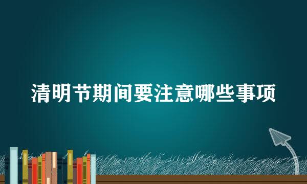清明节期间要注意哪些事项